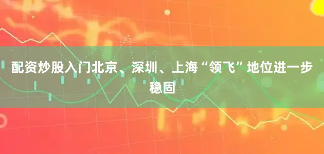 配资炒股入门北京、深圳、上海“领飞”地位进一步稳固