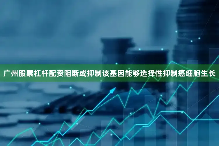 广州股票杠杆配资阻断或抑制该基因能够选择性抑制癌细胞生长