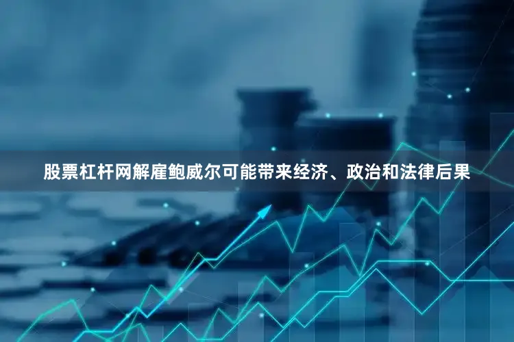 股票杠杆网解雇鲍威尔可能带来经济、政治和法律后果