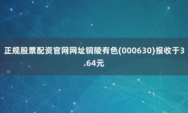 正规股票配资官网网址铜陵有色(000630)报收于3.64元