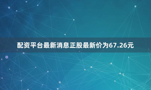 配资平台最新消息正股最新价为67.26元