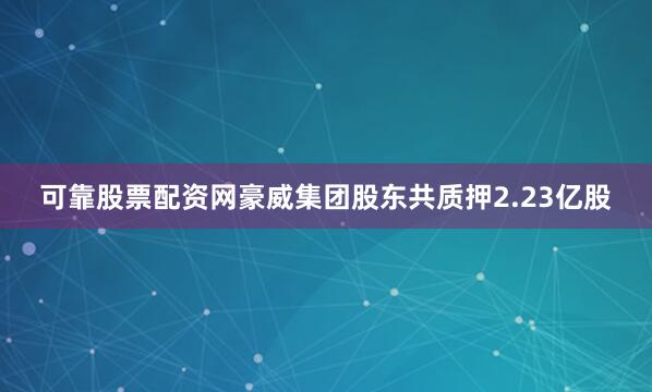 可靠股票配资网豪威集团股东共质押2.23亿股