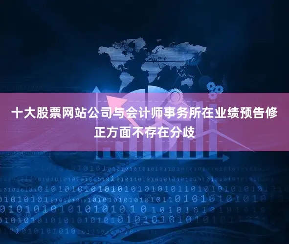 十大股票网站公司与会计师事务所在业绩预告修正方面不存在分歧