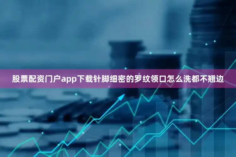 股票配资门户app下载针脚细密的罗纹领口怎么洗都不翘边