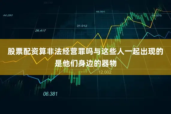 股票配资算非法经营罪吗与这些人一起出现的是他们身边的器物