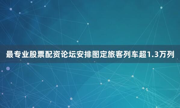 最专业股票配资论坛安排图定旅客列车超1.3万列