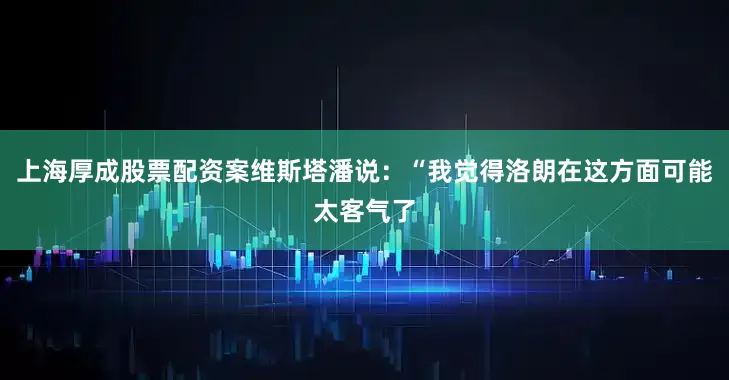 上海厚成股票配资案维斯塔潘说：“我觉得洛朗在这方面可能太客气了